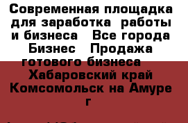 Современная площадка для заработка, работы и бизнеса - Все города Бизнес » Продажа готового бизнеса   . Хабаровский край,Комсомольск-на-Амуре г.